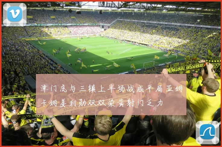 津门虎与三镇上半场战成平局亚姆卡姆姜利勋双双染黄射门乏力