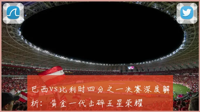巴西vs比利时四分之一决赛深度解析：黄金一代击碎五星荣耀