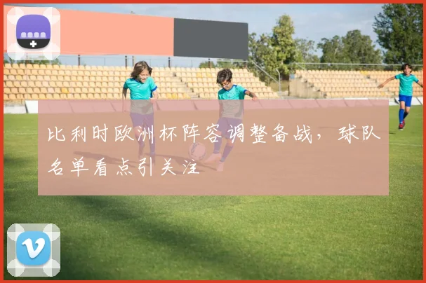 比利时欧洲杯阵容调整备战，球队名单看点引关注