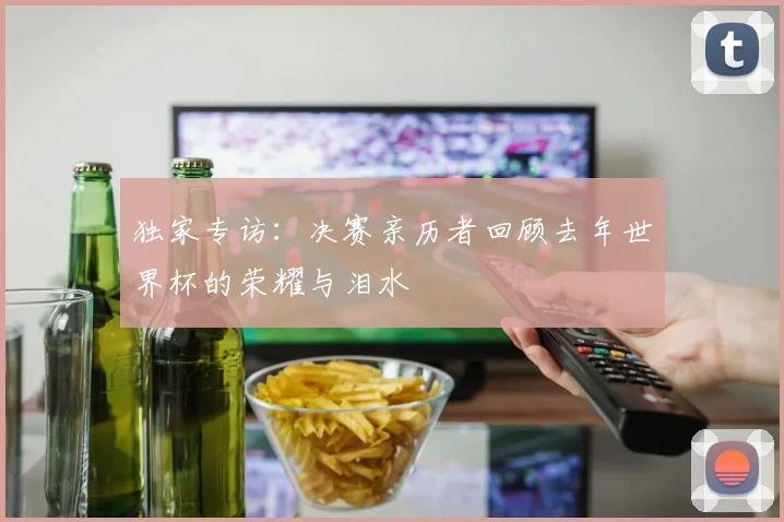 独家专访：决赛亲历者回顾去年世界杯的荣耀与泪水