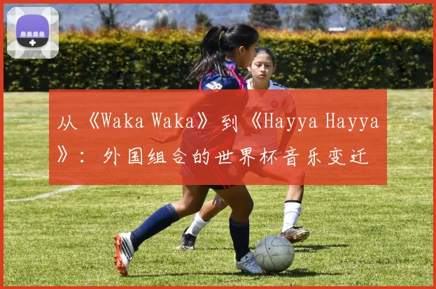 从《Waka Waka》到《Hayya Hayya》：外国组合的世界杯音乐变迁