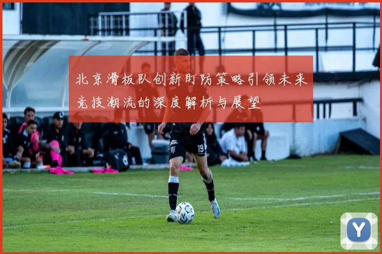 北京滑板队创新盯防策略引领未来竞技潮流的深度解析与展望